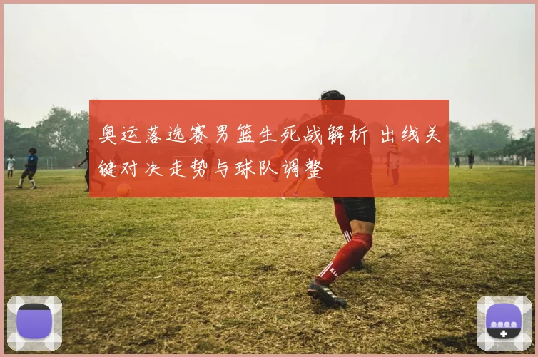 奥运落选赛男篮生死战解析 出线关键对决走势与球队调整