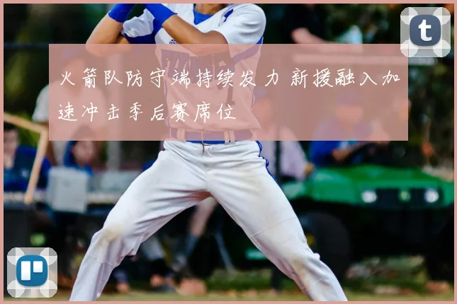 火箭队防守端持续发力 新援融入加速冲击季后赛席位