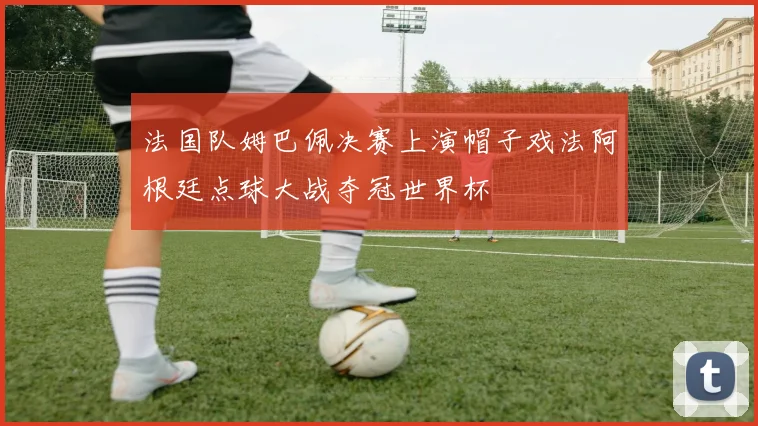 法国队姆巴佩决赛上演帽子戏法阿根廷点球大战夺冠世界杯