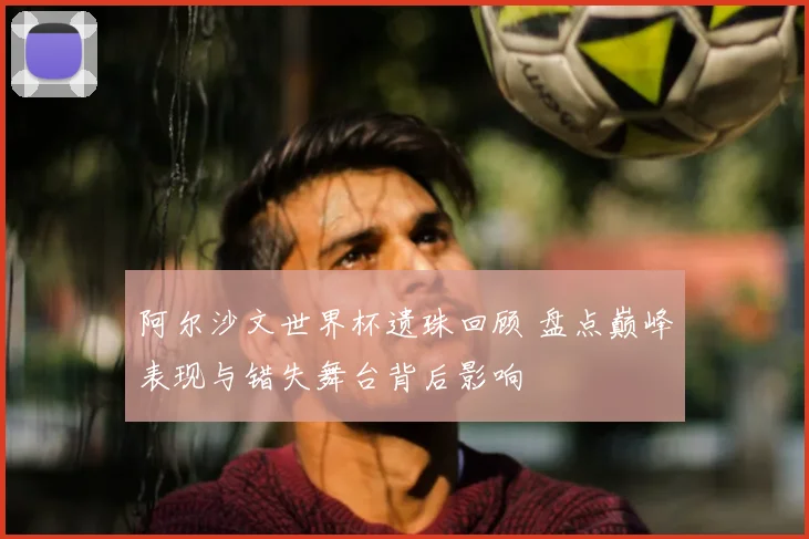 阿尔沙文世界杯遗珠回顾 盘点巅峰表现与错失舞台背后影响