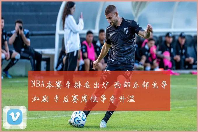 NBA本赛季排名出炉 西部东部竞争加剧 季后赛席位争夺升温