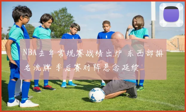 NBA去年常规赛战绩出炉 东西部排名洗牌 季后赛对阵悬念延续