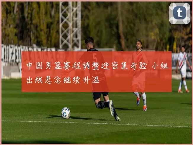 中国男篮赛程调整迎密集考验 小组出线悬念继续升温