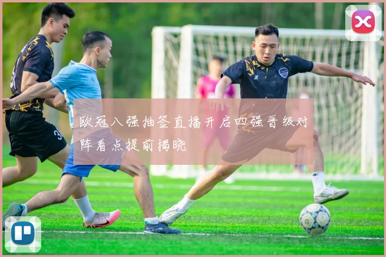 欧冠八强抽签直播开启四强晋级对阵看点提前揭晓