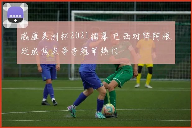 威廉美洲杯2021揭幕 巴西对阵阿根廷成焦点争夺冠军热门