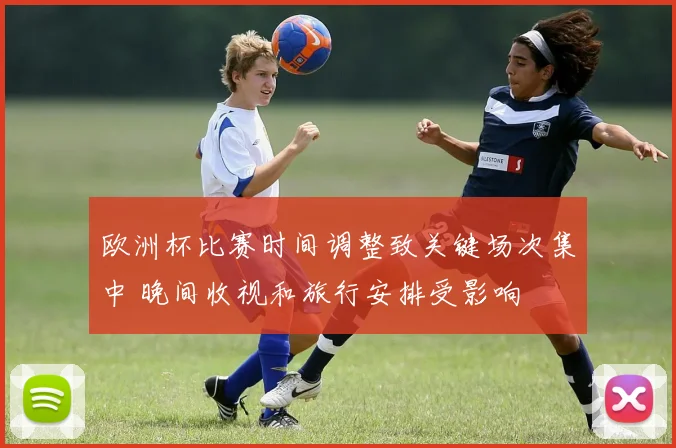欧洲杯比赛时间调整致关键场次集中 晚间收视和旅行安排受影响