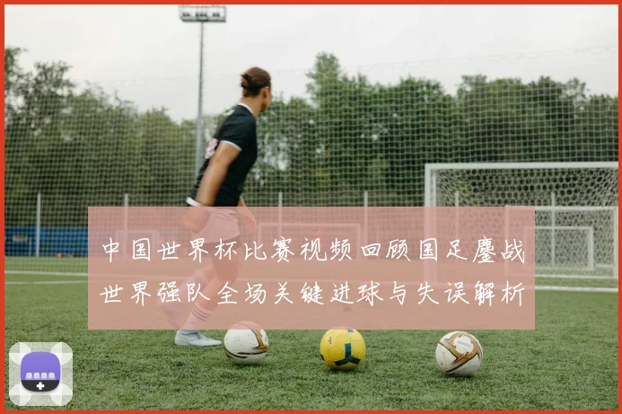 中国世界杯比赛视频回顾国足鏖战世界强队全场关键进球与失误解析