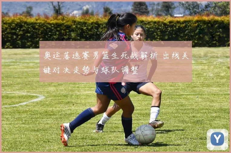 奥运落选赛男篮生死战解析 出线关键对决走势与球队调整