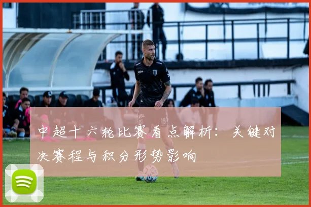 中超十六轮比赛看点解析：关键对决赛程与积分形势影响