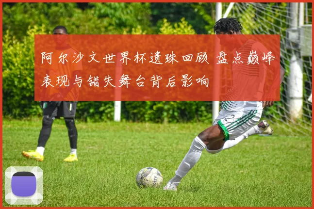 阿尔沙文世界杯遗珠回顾 盘点巅峰表现与错失舞台背后影响
