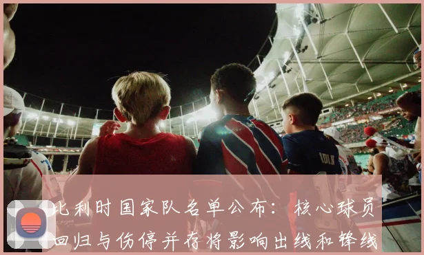 比利时国家队名单公布：核心球员回归与伤停并存将影响出线和锋线轮换