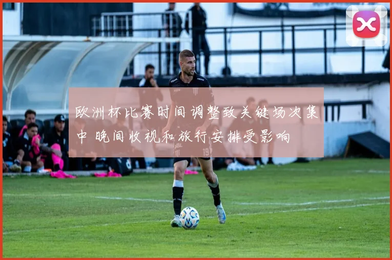 欧洲杯比赛时间调整致关键场次集中 晚间收视和旅行安排受影响