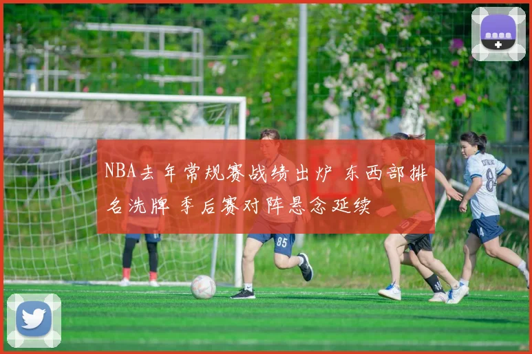 NBA去年常规赛战绩出炉 东西部排名洗牌 季后赛对阵悬念延续