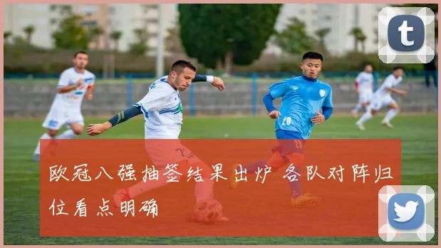 欧冠八强抽签结果出炉 各队对阵归位看点明确