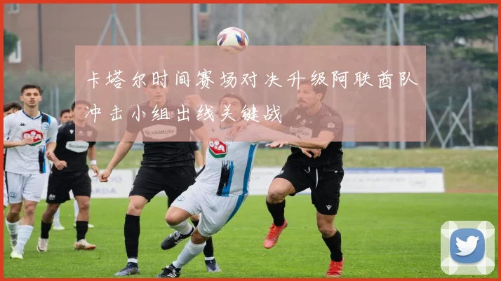 卡塔尔时间赛场对决升级阿联酋队冲击小组出线关键战