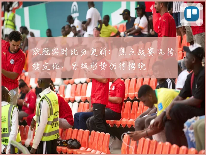 欧冠实时比分更新:焦点战赛况持续变化,晋级形势仍待揭晓